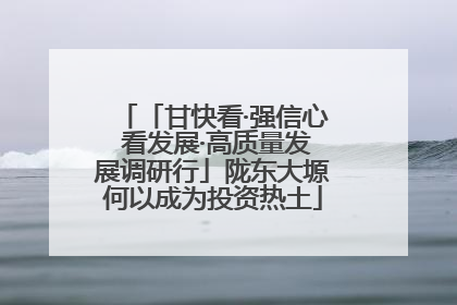 「甘快看·强信心 看发展·高质量发展调研行」陇东大塬何以成为投资热土
