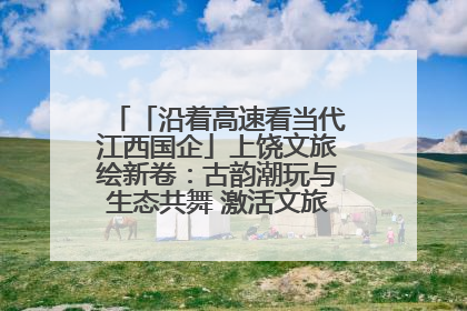「沿着高速看当代江西国企」上饶文旅绘新卷：古韵潮玩与生态共舞 激活文旅产业新动能