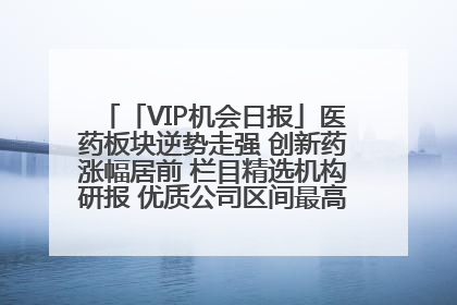 「VIP机会日报」医药板块逆势走强 创新药涨幅居前 栏目精选机构研报 优质公司区间最高涨34.9%