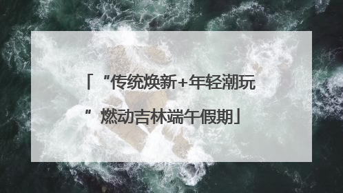 “传统焕新+年轻潮玩”燃动吉林端午假期
