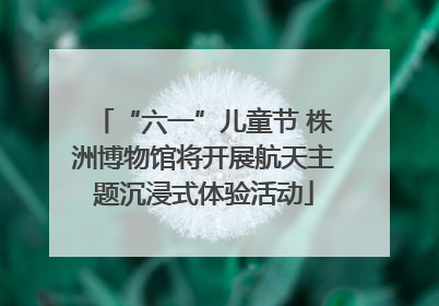 “六一”儿童节 株洲博物馆将开展航天主题沉浸式体验活动