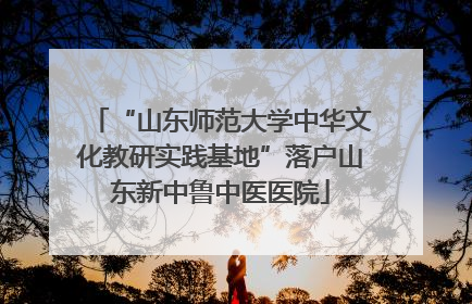 “山东师范大学中华文化教研实践基地”落户山东新中鲁中医医院