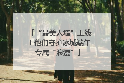 “最美人墙”上线！他们守护冰城端午专属“浪漫”