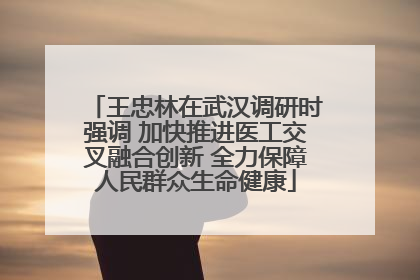 王忠林在武汉调研时强调 加快推进医工交叉融合创新 全力保障人民群众生命健康