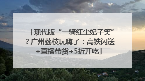 现代版“一骑红尘妃子笑”？广州荔枝玩嗨了：高铁闪送+直播带货+5折开吃