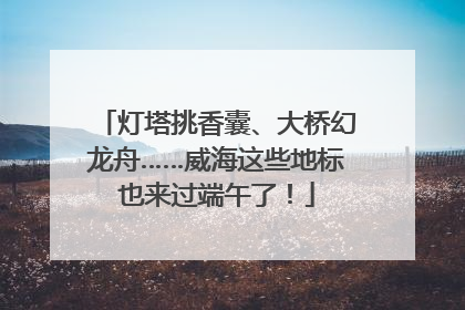 灯塔挑香囊、大桥幻龙舟……威海这些地标也来过端午了！