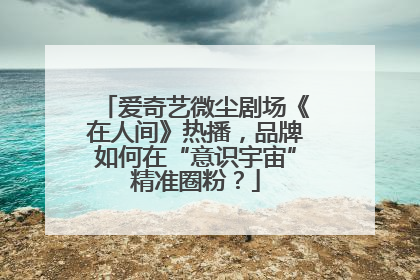 爱奇艺微尘剧场《在人间》热播，品牌如何在“意识宇宙”精准圈粉？