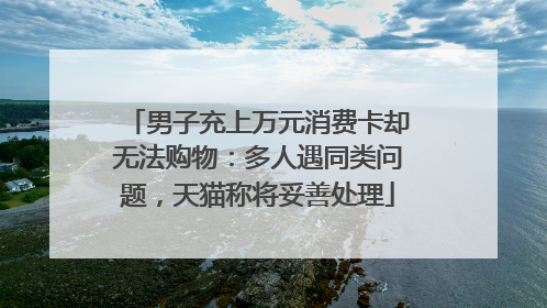 男子充上万元消费卡却无法购物：多人遇同类问题，天猫称将妥善处理