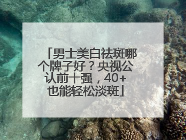 男士美白祛斑哪个牌子好？央视公认前十强，40+也能轻松淡斑
