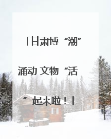 甘肃博“潮”涌动 文物“活”起来啦！