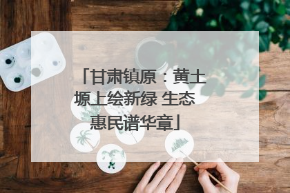 甘肃镇原：黄土塬上绘新绿 生态惠民谱华章