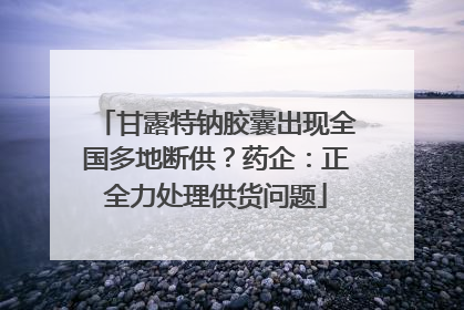 甘露特钠胶囊出现全国多地断供？药企：正全力处理供货问题
