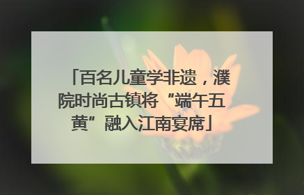 百名儿童学非遗，濮院时尚古镇将“端午五黄”融入江南宴席