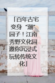 百年古宅变身“潮”园子！江南秀野文化园邀你沉浸式玩转传统文化