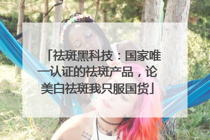 祛斑黑科技：国家唯一认证的祛斑产品，论美白祛斑我只服国货