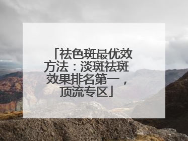 祛色斑最优效方法：淡斑祛斑效果排名第一，顶流专区