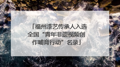 福州漆艺传承人入选全国“青年非遗视频创作哺育行动”名录