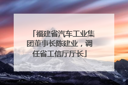 福建省汽车工业集团董事长陈建业，调任省工信厅厅长