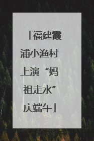 福建霞浦小渔村上演“妈祖走水”庆端午