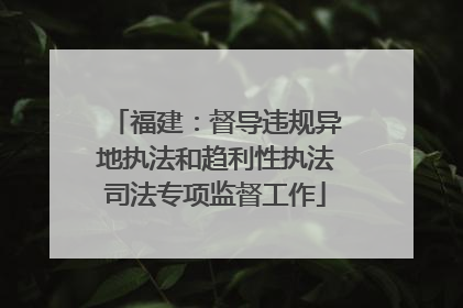 福建：督导违规异地执法和趋利性执法司法专项监督工作