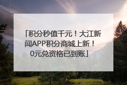 积分秒值千元！大江新闻APP积分商城上新！0元兑资格已到账