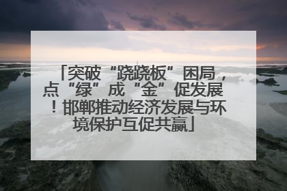 突破“跷跷板”困局，点“绿”成“金”促发展！邯郸推动经济发展与环境保护互促共赢