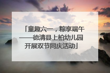 童趣六一，粽享端午——德清县上柏幼儿园开展双节同庆活动