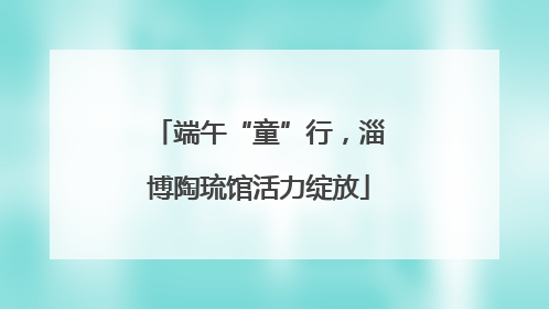 端午“童”行，淄博陶琉馆活力绽放