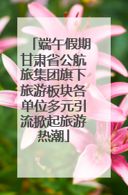 端午假期甘肃省公航旅集团旗下旅游板块各单位多元引流掀起旅游热潮
