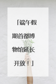 端午假期首都博物馆延长开放！