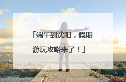 端午到沈阳，假期游玩攻略来了！
