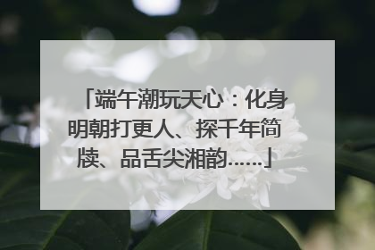 端午潮玩天心：化身明朝打更人、探千年简牍、品舌尖湘韵……