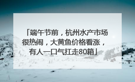端午节前，杭州水产市场很热闹，大黄鱼价格看涨，有人一口气扛走80箱