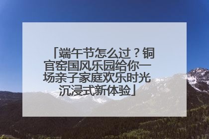端午节怎么过？铜官窑国风乐园给你一场亲子家庭欢乐时光沉浸式新体验