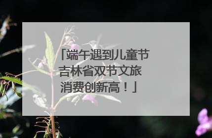 端午遇到儿童节 吉林省双节文旅消费创新高！
