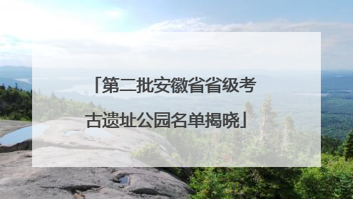 第二批安徽省省级考古遗址公园名单揭晓