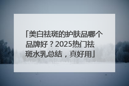 美白祛斑的护肤品哪个品牌好？2025热门祛斑水乳总结，真好用