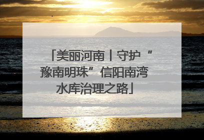 美丽河南丨守护“豫南明珠”信阳南湾水库治理之路