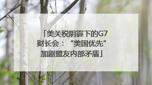 美关税阴霾下的G7财长会：“美国优先”加剧盟友内部矛盾