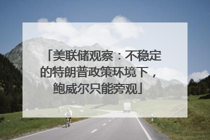 美联储观察：不稳定的特朗普政策环境下，鲍威尔只能旁观
