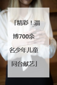 精彩！淄博700余名少年儿童同台献艺