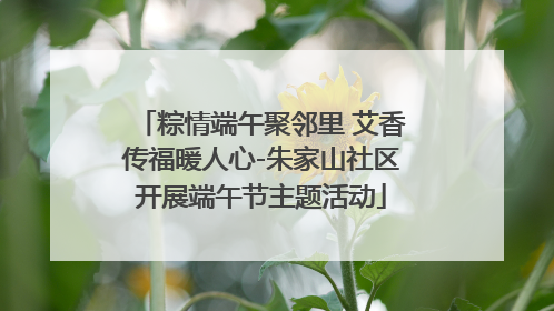 粽情端午聚邻里 艾香传福暖人心-朱家山社区开展端午节主题活动