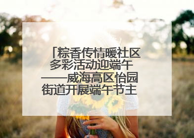粽香传情暖社区 多彩活动迎端午——威海高区怡园街道开展端午节主题系列活动