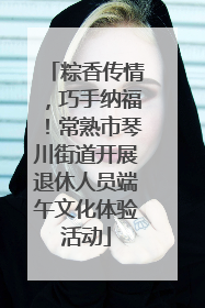 粽香传情，巧手纳福！常熟市琴川街道开展退休人员端午文化体验活动