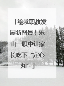 绘就职教发展新图景！乐山一职中让家长吃下“定心丸”