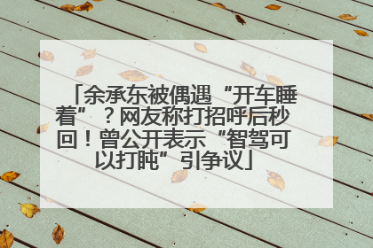 余承东被偶遇“开车睡着”？网友称打招呼后秒回！曾公开表示“智驾可以打盹”引争议