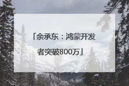 余承东：鸿蒙开发者突破800万