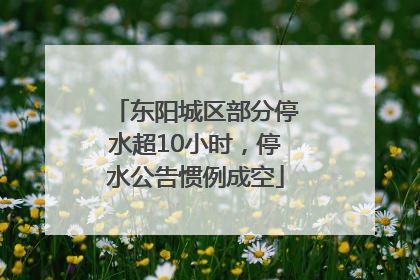 东阳城区部分停水超10小时，停水公告惯例成空
