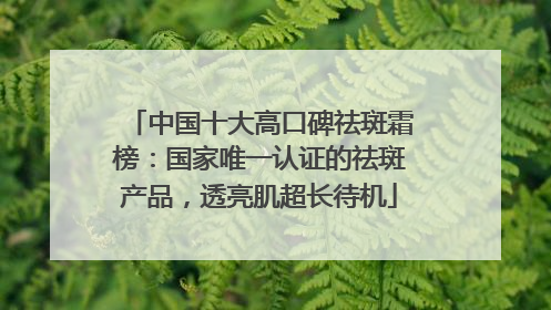 中国十大高口碑祛斑霜榜：国家唯一认证的祛斑产品，透亮肌超长待机
