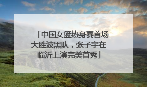 中国女篮热身赛首场大胜波黑队，张子宇在临沂上演完美首秀